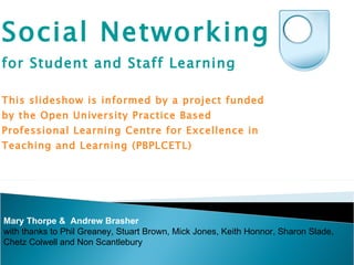 Social Networking  for Student and Staff Learning This slideshow is informed by a project funded by the Open University Practice Based Professional Learning Centre for Excellence in Teaching and Learning (PBPLCETL)  Mary Thorpe &  Andrew Brasher with thanks to Phil Greaney, Stuart Brown, Mick Jones, Keith Honnor, Sharon Slade, Chetz Colwell and Non Scantlebury 