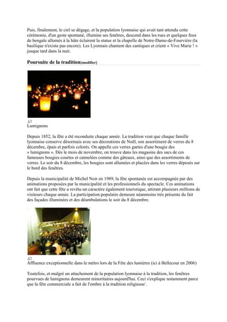 Puis, finalement, le ciel se dégage, et la population lyonnaise qui avait tant attendu cette
cérémonie, d'un geste spontané, illumine ses fenêtres, descend dans les rues et quelques feux
de bengale allumés à la hâte éclairent la statue et la chapelle de Notre-Dame-de-Fourvière (la
basilique n'existe pas encore). Les Lyonnais chantent des cantiques et crient « Vive Marie ! »
jusque tard dans la nuit.

Poursuite de la tradition[modifier]




Lumignons

Depuis 1852, la fête a été reconduite chaque année. La tradition veut que chaque famille
lyonnaise conserve désormais avec ses décorations de Noël, son assortiment de verres du 8
décembre, épais et parfois colorés. On appelle ces verres garnis d'une bougie des
« lumignons ». Dès le mois de novembre, on trouve dans les magasins des sacs de ces
fameuses bougies courtes et cannelées comme des gâteaux, ainsi que des assortiments de
verres. Le soir du 8 décembre, les bougies sont allumées et placées dans les verres déposés sur
le bord des fenêtres.

Depuis la municipalité de Michel Noir en 1989, la fête spontanée est accompagnée par des
animations proposées par la municipalité et les professionnels du spectacle. Ces animations
ont fait que cette fête a revêtu un caractère également touristique, attirant plusieurs millions de
visiteurs chaque année. La participation populaire demeure néanmoins très présente du fait
des façades illuminées et des déambulations le soir du 8 décembre.




Affluence exceptionnelle dans le métro lors de la Fête des lumières (ici à Bellecour en 2006)

Toutefois, et malgré un attachement de la population lyonnaise à la tradition, les fenêtres
pourvues de lumignons demeurent minoritaires aujourd'hui. Ceci s'explique notamment parce
que la fête commerciale a fait de l'ombre à la tradition religieuse1.
 