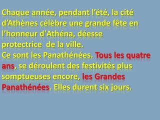 Chaque année, pendant l’été, la cité
d’Athènes célèbre une grande fête en
l’honneur d'Athéna, déesse
protectrice de la ville.
Ce sont les Panathénées. Tous les quatre
ans, se déroulent des festivités plus
somptueuses encore, les Grandes
Panathénées. Elles durent six jours.
 