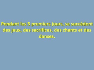 Pendant les 5 premiers jours, se succèdent
 des jeux, des sacrifices, des chants et des
                  danses.
 
