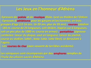 Les Jeux en l’honneur d’Athéna
-Epreuves de poésie et de musique (flûte, lyre) au théâtre de l'Odéon
- Epreuves d'athlétisme pour les garçons et les hommes, en trois
groupes d'âge (12-16 ans, 16-20 ans, plus de 20 ans) : courses (stadion
: 184 m, course de 24 longueurs, soit 4416m, hippios sur 6 longueurs,
soit un peu plus de 1000 m, course en armes) , pentathlon (épreuve
combinée: lancer du disque, saut en longueur, lancer du javelot,
course ou stadion, lutte) , boxe, lutte, lutte libre), se déroulant à
l'agora.
- Les courses de char (avec souvent de terribles accidents).

Les vainqueurs sont récompensés par des amphores remplies de
l’huile des oliviers sacrés d’Athéna.
 