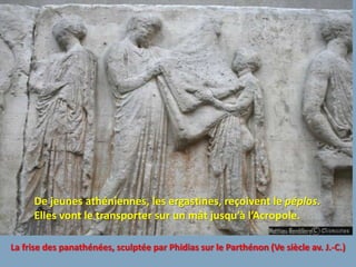 De jeunes athéniennes, les ergastines, reçoivent le péplos.
     Elles vont le transporter sur un mât jusqu’à l’Acropole.

La frise des panathénées, sculptée par Phidias sur le Parthénon (Ve siècle av. J.-C.)
 