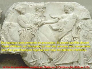 Des taureaux sont emmenés en procession. Ils seront sacrifiés devant
l’autel d’Athéna, sur l’Acropole. La chair des animaux sera consommée
lors d’un grand banquet organisé avec tous les habitants d’Athènes.




 La frise des panathénées, sculptée par Phidias sur le Parthénon (Ve siècle av. J.-C.)
 
