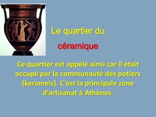 Le quartier du
             céramique

Ce quartier est appelé ainsi car il était
occupé par la communauté des potiers
  (kerameis). C’est la principale zone
        d’artisanat à Athènes.
 