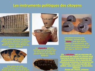 Les instruments politiques des citoyens




                                                                    Les jetons fournis aux
  Une machine à tirer au sort,                                      héliastes, membres de
utilisée pour attribuer certaines                                   l’Héliée. une tige pleine
  magistratures aux citoyens                                        signifie l’acquitement, une
 Marbre du Ive siècle Musée de                                      creuse, la condamnation. Le
         l’Agora. Athènes                                           vote est confidentiel Musée
                                      La clepsydre est une
                                                                    de l’Agora. Athènes
                                    horloge à eau qui permet
                                     de mesurer le temps de
                                    parole Musée de l’Agora.     Un « ostrakon est un morceau de
                                            Athènes            céramique sur lequel un citoyen peut
                                                                inscrire le nom d’une personne qu’il
                                                                 souhaite bannir. Si la majorité des
                                                               citoyens se prononce, le personne est
                                                                  ostracisé, c’est à dire qu’elle doit
     Une scène de vote.                                         quitter, sans jugement, le territoire
 Coupe attique du Ve siècle.                                                   athénien
Musée des beaux arts de Dijon                                         Musée de l’Agora. Athènes
 