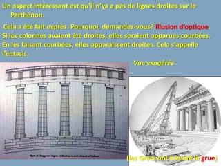 Un aspect intéressant est qu’il n’ya a pas de lignes droites sur le
  Parthénon.
•Cela a été fait exprès. Pourquoi, demandez-vous? Illusion d’optique.
Si les colonnes avaient été droites, elles seraient apparues courbées.
En les faisant courbées, elles apparaissent droites. Cela s’appelle
l’entasis.
                                              Vue exagérée




                                          (les Grecs ont inventé la grue)
 