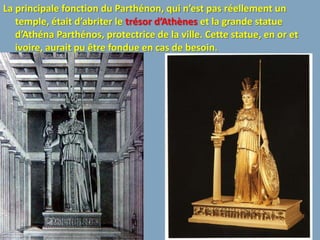 La principale fonction du Parthénon, qui n’est pas réellement un
   temple, était d’abriter le trésor d’Athènes et la grande statue
   d’Athéna Parthénos, protectrice de la ville. Cette statue, en or et
   ivoire, aurait pu être fondue en cas de besoin.
 