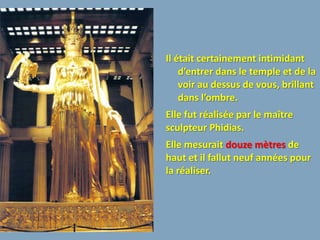 Il était certainement intimidant
    d’entrer dans le temple et de la
    voir au dessus de vous, brillant
    dans l’ombre.
Elle fut réalisée par le maître
sculpteur Phidias.
Elle mesurait douze mètres de
haut et il fallut neuf années pour
la réaliser.
 