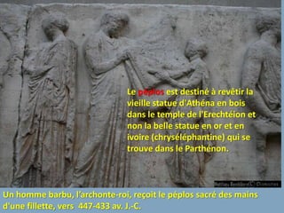 Le péplos est destiné à revêtir la
                               vieille statue d'Athéna en bois
                               dans le temple de l'Erechtéion et
                               non la belle statue en or et en
                               ivoire (chryséléphantine) qui se
                               trouve dans le Parthénon.



Un homme barbu, l’archonte-roi, reçoit le péplos sacré des mains
d'une fillette, vers 447-433 av. J.-C.
 