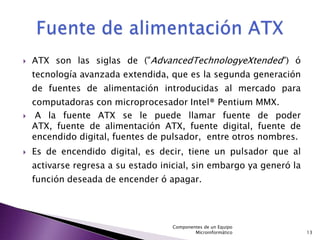    ATX son las siglas de ("AdvancedTechnologyeXtended") ó
    tecnología avanzada extendida, que es la segunda generación
    de fuentes de alimentación introducidas al mercado para
    computadoras con microprocesador Intel® Pentium MMX.
    A la fuente ATX se le puede llamar fuente de poder
    ATX, fuente de alimentación ATX, fuente digital, fuente de
    encendido digital, fuentes de pulsador, entre otros nombres.
   Es de encendido digital, es decir, tiene un pulsador que al
    activarse regresa a su estado inicial, sin embargo ya generó la
    función deseada de encender ó apagar.




                                    Componentes de un Equipo
                                            Microinformático          13
 