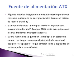    Algunos modelos integran un interruptor trasero para evitar
    consumo innecesario de energía eléctrico durante el estado
    de reposo "Stand By",
   Este tipo de fuentes se integran desde los equipos con
    microprocesador Intel® Pentium MMX hasta los equipos con
    los mas modernos microprocesadores.
   Es una fuente que se queda en "Stand By" ó en estado de
    espera, por lo que consumen electricidad aún cuando el
    equipo este "apagado", lo que también le da la capacidad de
    ser manipulada con software.

                                    Componentes de un Equipo
                                            Microinformático      14
 