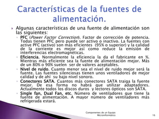    Algunas características de una fuente de alimentación son
    las siguientes:
    ◦ PFC (Power Factor Correction). Factor de corrección de potencia.
      Todas tienen PFC pero puede ser activo o inactivo. La fuentes con
      active PFC (activo) son más eficientes (95% o superior) y la calidad
      de la corriente es mejor así como reduce la emisión de
      interferencias electromagnéticas.
    ◦ Eficiencia. Normalmente la eficiencia la da el fabricante en %.
      Mientras más eficiente sea la fuente de alimentación mejor. Más
      de un 80% o 90% suelen ser de valores aceptables.
    ◦ Nivel de ruido. Cuanto menor sea el nivel de ruido mejor será la
      fuente. Las fuentes silenciosas tienen unos ventiladores de mejor
      calidad y de ahí su bajo nivel sonoro.
    ◦ Conectores SATA. Cuantos más conectores SATA traiga la fuente
      mejor. De esa forma no habrá que utilizar adaptadores.
      Actualmente todos los discos duros y lectores ópticos son SATA.
    ◦ Single fan, Dual Fan, etc. Número de ventiladores que tiene la
      fuente de alimentación. A mayor número de ventiladores más
      refrigerada estará.

                                        Componentes de un Equipo
                                                Microinformático             16
 