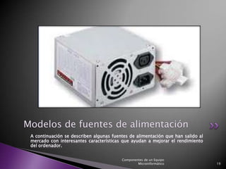 Modelos de fuentes de alimentación
 A continuación se describen algunas fuentes de alimentación que han salido al
 mercado con interesantes características que ayudan a mejorar el rendimiento
 del ordenador.


                                         Componentes de un Equipo
                                                 Microinformático                19
 