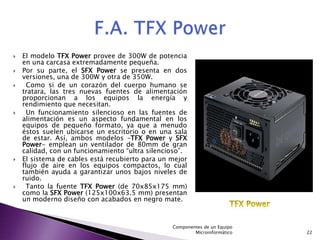    El modelo TFX Power provee de 300W de potencia
    en una carcasa extremadamente pequeña.
   Por su parte, el SFX Power se presenta en dos
    versiones, una de 300W y otra de 350W.
     Como si de un corazón del cuerpo humano se
    tratara, las tres nuevas fuentes de alimentación
    proporcionan a los equipos la energía y
    rendimiento que necesitan.
     Un funcionamiento silencioso en las fuentes de
    alimentación es un aspecto fundamental en los
    equipos de pequeño formato, ya que a menudo
    éstos suelen ubicarse un escritorio o en una sala
    de estar. Así, ambos modelos –TFX Power y SFX
    Power- emplean un ventilador de 80mm de gran
    calidad, con un funcionamiento “ultra silencioso”.
   El sistema de cables está recubierto para un mejor
    flujo de aire en los equipos compactos, lo cual
    también ayuda a garantizar unos bajos niveles de
    ruido.
    Tanto la fuente TFX Power (de 70x85x175 mm)
    como la SFX Power (125x100x63.5 mm) presentan
    un moderno diseño con acabados en negro mate.



                                                 Componentes de un Equipo
                                                         Microinformático   22
 