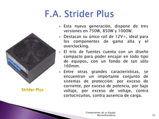    Esta nueva generación, dispone de tres
    versiones en 750W, 850W y 1000W.
   Destacan su único raíl de 12V+, ideal para
    los componentes de gama alta y el
    overclocking.
   El trío de fuentes cuenta con un diseño
    compacto para poder encajar en todo tipo
    de equipos, con un fondo de tan sólo
    160mm.
   Entre otras grandes características, se
    encuentran un importante conjunto de
    sistemas de protección: por exceso de
    corriente, por exceso de potencia, por bajo
    voltaje, por exceso de voltaje, contra
    cortocircuitos, contra ausencia de carga.



               Componentes de un Equipo
                       Microinformático           23
 