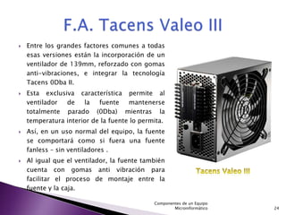    Entre los grandes factores comunes a todas
    esas versiones están la incorporación de un
    ventilador de 139mm, reforzado con gomas
    anti-vibraciones, e integrar la tecnología
    Tacens 0Dba II.
   Esta exclusiva característica permite al
    ventilador  de    la   fuente    mantenerse
    totalmente parado (0Dba) mientras la
    temperatura interior de la fuente lo permita.
   Así, en un uso normal del equipo, la fuente
    se comportará como si fuera una fuente
    fanless – sin ventiladores .
   Al igual que el ventilador, la fuente también
    cuenta con gomas anti vibración para
    facilitar el proceso de montaje entre la
    fuente y la caja.

                                             Componentes de un Equipo
                                                     Microinformático   24
 