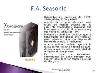    Disponible en potencias de 330W,
    380W, 430W, 520W y 620W.
   Además de su gran eficiencia, este
    grupo de fuentes destaca por la
    excelente estabilidad y seguridad que
    le otorgan su circuito dual avanzado y
    sus múltiples salidas de 12V.
   Integran un ventilador de 12cm que se
    halla sujeto con gomas anti-vibración
    para reducir el ruido, que dispone de
    control de velocidad inteligente.
   A esto último, también ayudará la
    rejilla de ventilación en forma de panel
    de abeja que mejora la capacidad de
    refrigeración que poseen.
   En      su   panel     de    conexiones,
    encontramos un doble conector PCI-
    Express para soportar tarjetas gráficas
    de alta gama.


          Componentes de un Equipo
                  Microinformático             25
 