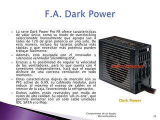    La serie Dark Power Pro P8 ofrece características
    de valor único, como su modo de overclocking
    seleccionable manualmente que agrupa sus 4
    raíles de 12V de gran potencia en uno solo. De
    esta manera, incluso las tarjetas gráficas más
    rápidas y que necesitan más potencia pueden
    trabajar fácilmente.
   Además, está equipada con el innovador y
    silencioso ventilador SilentWingsUSC.
   Gracias a la posibilidad de regular la velocidad
    de los ventiladores, para lo que cuenta con 4
    conectores independientes, hará que el equipo
    disfrute de una correcta ventilación en todo
    momento.
   Otras características dignas de mención son su
    PFC activo de 0.99, su cableado modular, para
    reducir al máximo el exceso de cables en el
    interior de la caja, favoreciendo la refrigeración.
   Dichos cables están revestidos con malla de
    nylon de alta calidad. Su opción “all-in-one”, que
    permite alimentar con un solo cable unidades
    IDE, SATA y/o Flop.


                                                Componentes de un Equipo
                                                        Microinformático   26
 