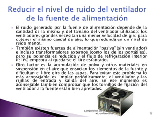    El ruido generado por la fuente de alimentación depende de la
    cantidad de la misma y del tamaño del ventilador utilizado: los
    ventiladores grandes necesitan una menor velocidad de giro para
    obtener el mismo caudal de aire, lo que redunda en un nivel de
    ruido menor.
   También existen fuentes de alimentación “pasiva” (sin ventilador)
    e incluso transformadores externos (como los de los portátiles),
    pero su potencia es reducida y el flujo de refrigeración interior
    del PC empeora al quedarse el aire estancado.
   Otro factor es la acumulación de polvo y otros materiales en
    suspensión en el aire que ensucian los elementos de la fuente y
    dificultan el libre giro de las aspas. Para evitar este problema lo
    más aconsejable es limpiar periódicamente, el ventilador y las
    rejillas de entrada y salida del aire. En ese momento es
    aconsejable también comprobar que los tornillos de fijación del
    ventilador a la fuente están bien apretados.




                                      Componentes de un Equipo
                                              Microinformático            27
 