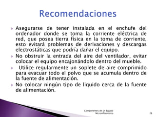    Asegurarse de tener instalada en el enchufe del
    ordenador donde se toma la corriente eléctrica de
    red, que posea tierra física en la toma de corriente,
    esto evitará problemas de derivaciones y descargas
    electrostáticas que podría dañar el equipo.
   No obstruir la entrada del aire del ventilador, evitar
    colocar el equipo encajonándolo dentro del mueble.
     Utilice regularmente un soplete de aire comprimido
    para evacuar todo el polvo que se acumula dentro de
    la fuente de alimentación.
   No colocar ningún tipo de liquido cerca de la fuente
    de alimentación.


                                Componentes de un Equipo
                                        Microinformático     28
 