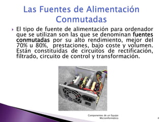    El tipo de fuente de alimentación para ordenador
    que se utilizan son las que se denominan fuentes
    conmutadas por su alto rendimiento, mejor del
    70% u 80%, prestaciones, bajo coste y volumen.
    Están constituidas de circuitos de rectificación,
    filtrado, circuito de control y transformación.




                             Componentes de un Equipo
                                     Microinformático   4
 