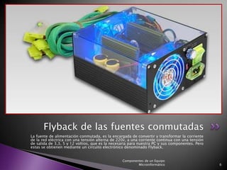 Flyback de las fuentes conmutadas
La fuente de alimentación conmutada, es la encargada de convertir y transformar la corriente
de la red eléctrica con una tensión alterna de 220v, a una corriente continua con una tensión
de salida de 3,3, 5 y 12 voltios, que es la necesaria para nuestra PC y sus componentes. Pero
estas se obtienen mediante un circuito electrónico denominado Flyback.


                                                 Componentes de un Equipo
                                                         Microinformático                       6
 