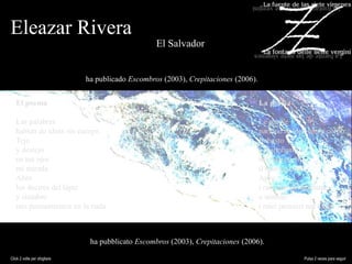 Eleazar Rivera
El Salvador
ha publicado Escombros (2003), Crepitaciones (2006).
ha pubblicato Escombros (2003), Crepitaciones (2006).
El poema
Las palabras
hablan de ideas sin cuerpo.
Tejo
y destejo
en tus ojos
mi mirada.
Abro
los decires del lápiz
y siembro
mis pensamientos en la nada
La poesia
Le parole
parlano di idee senza corpo.
Imbasto
e disimbasto
nei tuoi occhi
il mio sguardo.
Apro
i racconti della penna
e semino
i miei pensieri nel nulla
Click 2 volte per sfogliare Pulsa 2 veces para seguir
 