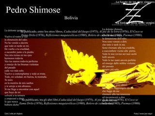 Pedro Shimose
Bolivia
ha publicado, entre los otros libros, Caducidad del fuego (1975), Al pie de la letra (1976), El Coco se
llama Drilo (1976), Reflexiones maquiavélicas (1980), Bolero de caballería (1985), Poemas (1988).
ha pubblicato, tra gli altri libri,Caducidad del fuego (1975), Al pie de la letra (1976), El Coco se
llama Drilo (1976), Reflexiones maquiavélicas (1980), Bolero de caballería (1985), Poemas (1988).
La doliente quimera
Vuelvo el rostro y veo
la dimensión del odio.
No he venido a decirte
que todo es tarde en mí.
He vuelto a tu crueldad,
a sucumbir junto a la piedra.
Veo mis ruinas en tus ojos
hermosos todavía.
Veo tus manos todavía perfectas
y emerjo de las brumas violentas
del pasado
cada vez más solo.
Vuelvo a contemplarme y todo es triste.
Todo, mi soledad, mi fuerza, la montaña.
Te miro
en la mentira de mis sueños
y te arrojo a mis abismos.
Si me llego a encontrar con aquel
que huye de mí
volveré a tu ternura
y empezaré a decir
lo que nunca
hubiera dicho.
La dolente chimera
Giro il viso e vedo
la dimensione dell'odio.
Non sono venuto a dirti
che tutto è tardi in me.
Sono ritornato alla tua crudeltà,
a soccombere vicino alla pietra.
Vedo le mie rovine nei tuoi occhi
belli ancora.
Vedo le tue mani ancora perfette
ed emergo dalle nebbie violente
del passato
sempre più solo.
Torno a contemplarmi e tutto è triste.
Tutto, la mia solitudine, la mia forza, la montagna.
Ti guardo
nella bugia dei miei sogni
e ti getto nei miei abissi.
Se riesco a raggiungere quello
che fugge da me
ritornerò alla tua tenerezza
ed incomincerò a dire
quello che mai
avrei detto.
Click 2 volte per sfogliare Pulsa 2 veces para seguir
 