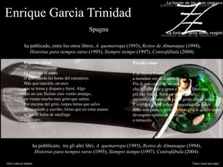 Enrique Garcìa Trinidad
ha publicado, entre los otros libros, A quemarropa (1993), Restos de Almanaque (1994),
Historias para tiempos raros (1995), Siempre tiempo (1997), Contrafábula (2004).
ha pubblicato, tra gli altri libri, A quemarropa (1993), Restos de Almanaque (1994),
Historias para tiempos raros (1995), Siempre tiempo (1997), Contrafábula (2004).
Pequeño salmo
Es otra vez el canto
el que inunda las horas del cansancio.
Más que canción, un arco
que se tensa y dispara y hiere. Algo
que no son flechas sino viento amargo,
un viento mucho más grito que salmo.
Por encima del grito, torpes letras que salvo
de mi miedo y escribo, letras que en estas manos
se hacen balsa de náufrago
o milagro.
Piccolo salmo
É di nuovo il canto
a inondare ore di stanchezza.
Più di una canzone, un arco
che diviene teso e spara e ferisce. Qualcosa
più che frecce, forse un vento amaro,
un vento che somiglia più al grido che al salmo.
E sopra al grido, lettere impacciate che salvo
dalla mia paura e scrivo, lettere che in queste mani
divengono zattera di naufrago
o miracolo.
Click 2 volte per sfogliare Pulsa 2 veces para seguir
Spagna
 
