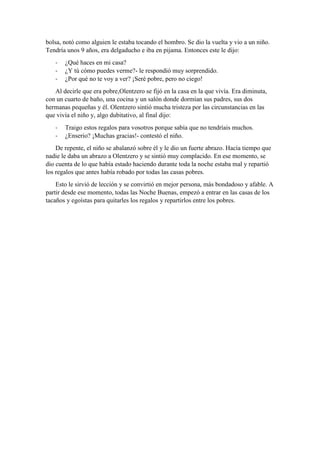 bolsa, notó como alguien le estaba tocando el hombro. Se dio la vuelta y vio a un niño.
Tendría unos 9 años, era delgaducho e iba en pijama. Entonces este le dijo:
-

¿Qué haces en mi casa?
¿Y tú cómo puedes verme?- le respondió muy sorprendido.
¿Por qué no te voy a ver? ¡Seré pobre, pero no ciego!

Al decirle que era pobre,Olentzero se fijó en la casa en la que vivía. Era diminuta,
con un cuarto de baño, una cocina y un salón donde dormían sus padres, sus dos
hermanas pequeñas y él. Olentzero sintió mucha tristeza por las circunstancias en las
que vivía el niño y, algo dubitativo, al final dijo:
-

Traigo estos regalos para vosotros porque sabía que no tendríais muchos.
¿Enserio? ¡Muchas gracias!- contestó el niño.

De repente, el niño se abalanzó sobre él y le dio un fuerte abrazo. Hacía tiempo que
nadie le daba un abrazo a Olentzero y se sintió muy complacido. En ese momento, se
dio cuenta de lo que había estado haciendo durante toda la noche estaba mal y repartió
los regalos que antes había robado por todas las casas pobres.
Esto le sirvió de lección y se convirtió en mejor persona, más bondadoso y afable. A
partir desde ese momento, todas las Noche Buenas, empezó a entrar en las casas de los
tacaños y egoístas para quitarles los regalos y repartirlos entre los pobres.

 
