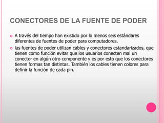 CONECTORES DE LA FUENTE DE PODER

   A través del tiempo han existido por lo menos seis estándares
    diferentes de fuentes de poder para computadores.
   las fuentes de poder utilizan cables y conectores estandarizados, que
    tienen como función evitar que los usuarios conecten mal un
    conector en algún otro componente y es por esto que los conectores
    tienen formas tan distintas. También los cables tienen colores para
    definir la función de cada pin.
 