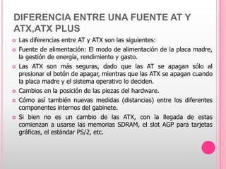 DIFERENCIA ENTRE UNA FUENTE AT Y
ATX,ATX PLUS
   Las diferencias entre AT y ATX son las siguientes:
   Fuente de alimentación: El modo de alimentación de la placa madre,
    la gestión de energía, rendimiento y gasto.
   Las ATX son más seguras, dado que las AT se apagan sólo al
    presionar el botón de apagar, mientras que las ATX se apagan cuando
    la placa madre y el sistema operativo lo deciden.
   Cambios en la posición de las piezas del hardware.
   Cómo así también nuevas medidas (distancias) entre los diferentes
    componentes internos del gabinete.
   Si bien no es un cambio de las ATX, con la llegada de estas
    comienzan a usarse las memorias SDRAM, el slot AGP para tarjetas
    gráficas, el estándar PS/2, etc.
 