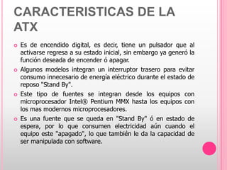 CARACTERISTICAS DE LA
ATX
   Es de encendido digital, es decir, tiene un pulsador que al
    activarse regresa a su estado inicial, sin embargo ya generó la
    función deseada de encender ó apagar.
   Algunos modelos integran un interruptor trasero para evitar
    consumo innecesario de energía eléctrico durante el estado de
    reposo "Stand By".
   Este tipo de fuentes se integran desde los equipos con
    microprocesador Intel® Pentium MMX hasta los equipos con
    los mas modernos microprocesadores.
   Es una fuente que se queda en "Stand By" ó en estado de
    espera, por lo que consumen electricidad aún cuando el
    equipo este "apagado", lo que también le da la capacidad de
    ser manipulada con software.
 