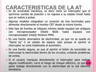 CARACTERISTICAStiene un LA AT que al
Es de encendido mecánico, es decir,
                                     DE interruptor
    oprimirse cambia de posición y no regresa a su estado inicial hasta
    que se vuelva a pulsar.
   Algunos modelos integraban un conector de tres terminales para
    alimentar directamente el monitor CRT desde la misma fuente.
   Este tipo de fuentes se integran mínimo desde equipos tan antiguos
    con     microprocesador     Intel®    8026      hasta    equipos   con
    microprocesador Intel® Pentium MMX.
   Es una fuente ahorradora de electricidad, ya que no se queda en
    "Stand by" ó en estado de espera; esto porque al oprimir el
    interruptor se corta totalmente el suministro.
   Es una fuente segura, ya que al oprimir el botón de encendido se
    interrumpe la electricidad dentro de los circuitos, evitando problemas
    de cortos.
   Si el usuario manipula directamente el interruptor para realizar
    alguna modificación, corre el riesgo de choque eléctrico, ya que esa
    parte trabaja directamente con la electricidad de la red eléctrica
    doméstica.
 