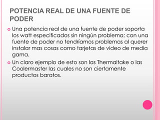 POTENCIA REAL DE UNA FUENTE DE
PODER
 Una potencia real de una fuente de poder soporta
  los watt especificados sin ningún problema; con una
  fuente de poder no tendríamos problemas al querer
  instalar mas cosas como tarjetas de video de media
  gama.
 Un claro ejemplo de esto son las Thermaltake o las
  Coolermaster las cuales no son ciertamente
  productos baratos.
 