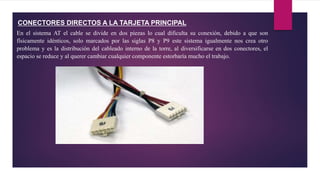 CONECTORES DIRECTOS A LA TARJETA PRINCIPAL
En el sistema AT el cable se divide en dos piezas lo cual dificulta su conexión, debido a que son
físicamente idénticos, solo marcados por las siglas P8 y P9 este sistema igualmente nos crea otro
problema y es la distribución del cableado interno de la torre, al diversificarse en dos conectores, el
espacio se reduce y al querer cambiar cualquier componente estorbaría mucho el trabajo.
 