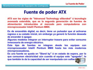 La Fuente de Poder


              Fuente de poder ATX
ATX son las siglas de "Advanced Technology eXtended" ó tecnología
avanzada extendida, que es la segunda generación de fuentes de
alimentación introducidas al mercado para computadoras con
microprocesador Intel® Pentium MMX.
Es de encendido digital, es decir, tiene un pulsador que al activarse
regresa a su estado inicial, sin embargo ya generó la función deseada
de encender ó apagar.
Algunos modelos integran un interruptor trasero para evitar consumo
innecesario de energía eléctrico.
Este tipo de fuentes se integran desde los equipos con
microprocesador Intel® Pentium MMX hasta los más modernos
microprocesadores.
Es una fuente se queda en "Stand by" ó en estado de espera, por lo
que consumen electricidad aún cuando el equipo este "apagado", lo
que también le da la capacidad de ser manipulada con software.


                                                               259627-2011
 