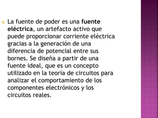  La fuente de poder es una fuente
eléctrica, un artefacto activo que
puede proporcionar corriente eléctrica
gracias a la generación de una
diferencia de potencial entre sus
bornes. Se diseña a partir de una
fuente ideal, que es un concepto
utilizado en la teoría de circuitos para
analizar el comportamiento de los
componentes electrónicos y los
circuitos reales.
 