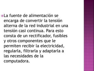 La fuente de alimentación se
encarga de convertir la tensión
alterna de la red industrial en una
tensión casi continua. Para esto
consta de un rectificador, fusibles
y otros componentes que le
permiten recibir la electricidad,
regularla, filtrarla y adaptarla a
las necesidades de la
computadora.
 
