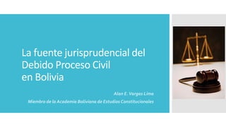 La fuente jurisprudencial del
Debido Proceso Civil
en Bolivia
Alan E.Vargas Lima
Miembro de la Academia Boliviana de Estudios Constitucionales
 