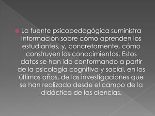  La fuente psicopedagógica suministra
información sobre cómo aprenden los
estudiantes, y, concretamente, cómo
construyen los conocimientos. Estos
datos se han ido conformando a partir
de la psicología cognitiva y social, en los
últimos años, de las investigaciones que
se han realizado desde el campo de la
didáctica de las ciencias.
 