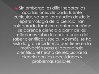  Sin embargo, es difícil separar las
aportaciones de cada fuente
curricular, ya que los estudios desde la
epistemología de la ciencia han
colaborado también a entender cómo
se aprende ciencia a partir de las
reflexiones sobre la construcción del
saber científico y social. Además, se ha
visto la gran incidencia que tiene en la
motivación para el aprendizaje
científico el hecho de relacionar la
ciencia con las necesidades y
problemas sociales.
 