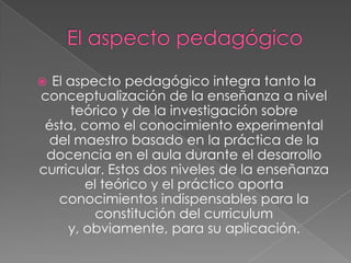  El aspecto pedagógico integra tanto la
conceptualización de la enseñanza a nivel
teórico y de la investigación sobre
ésta, como el conocimiento experimental
del maestro basado en la práctica de la
docencia en el aula durante el desarrollo
curricular. Estos dos niveles de la enseñanza
el teórico y el práctico aporta
conocimientos indispensables para la
constitución del curriculum
y, obviamente, para su aplicación.
 