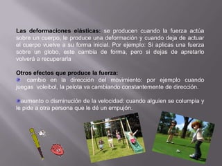 Las deformaciones elásticas: se producen cuando la fuerza actúa
sobre un cuerpo, le produce una deformación y cuando deja de actuar
el cuerpo vuelve a su forma inicial. Por ejemplo: Si aplicas una fuerza
sobre un globo, este cambia de forma, pero si dejas de apretarlo
volverá a recuperarla

Otros efectos que produce la fuerza:
    cambio en la dirección del movimiento: por ejemplo cuando
juegas voleibol, la pelota va cambiando constantemente de dirección.

  aumento o disminución de la velocidad: cuando alguien se columpia y
le pide a otra persona que le dé un empujón.
 