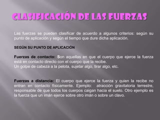 Las fuerzas se pueden clasificar de acuerdo a algunos criterios: según su
punto de aplicación y según el tiempo que dure dicha aplicación.

SEGÚN SU PUNTO DE APLICACIÓN

Fuerzas de contacto: Son aquellas en que el cuerpo que ejerce la fuerza
está en contacto directo con el cuerpo que la recibe.
Un golpe de cabeza a la pelota, sujetar algo, tirar algo, etc.


Fuerzas a distancia: El cuerpo que ejerce la fuerza y quien la recibe no
entran en contacto físicamente. Ejemplo: atracción gravitatoria terrestre,
responsable de que todos los cuerpos caigan hacia el suelo. Otro ejemplo es
la fuerza que un imán ejerce sobre otro imán o sobre un clavo.
 
