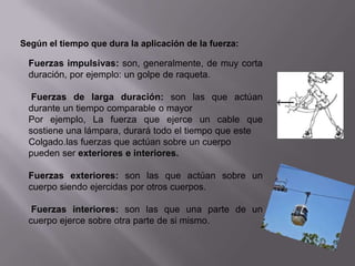 Según el tiempo que dura la aplicación de la fuerza:

 Fuerzas impulsivas: son, generalmente, de muy corta
 duración, por ejemplo: un golpe de raqueta.

  Fuerzas de larga duración: son las que actúan
 durante un tiempo comparable o mayor
 Por ejemplo, La fuerza que ejerce un cable que
 sostiene una lámpara, durará todo el tiempo que este
 Colgado.las fuerzas que actúan sobre un cuerpo
 pueden ser exteriores e interiores.

 Fuerzas exteriores: son las que actúan sobre un
 cuerpo siendo ejercidas por otros cuerpos.

  Fuerzas interiores: son las que una parte de un
 cuerpo ejerce sobre otra parte de si mismo.
 