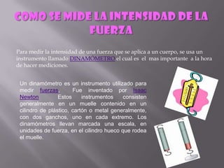 Para medir la intensidad de una fuerza que se aplica a un cuerpo, se usa un
instrumento llamado DINAMÓMETRO el cual es el mas importante a la hora
de hacer mediciones.


 Un dinamómetro es un instrumento utilizado para
 medir fuerzas.        Fue inventado por Isaac
 Newton          Estos     instrumentos    consisten
 generalmente en un muelle contenido en un
 cilindro de plástico, cartón o metal generalmente,
 con dos ganchos, uno en cada extremo. Los
 dinamómetros llevan marcada una escala, en
 unidades de fuerza, en el cilindro hueco que rodea
 el muelle.
 
