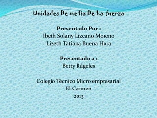 Unidades De media De La fuerza

         Presentado Por :
   Ibeth Solany Lizcano Moreno
    Lizeth Tatiana Buena Hora

  ...