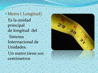  Metro ( Longitud)
 Es la unidad
 principal
 de longitud del
  Sistema
 Internacional de
 Unidades.
 Un metro tiene 100
 ...