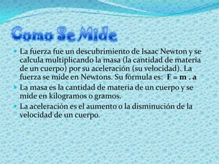  La fuerza fue un descubrimiento de Isaac Newton y se
  calcula multiplicando la masa (la cantidad de materia
  de un cue...